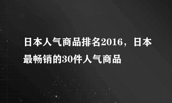 日本人气商品排名2016,日本最畅销的30件人气商品