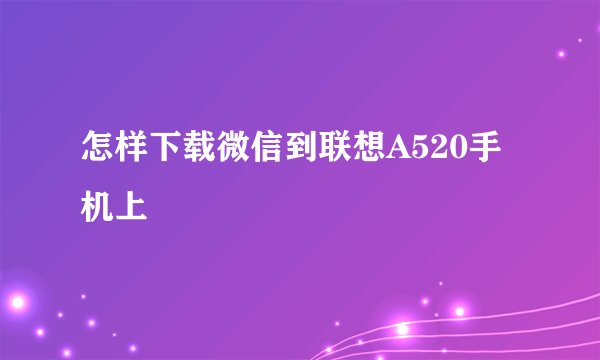 怎样下载微信到联想A520手机上