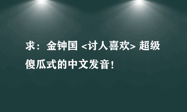 求：金钟国 <讨人喜欢> 超级傻瓜式的中文发音！