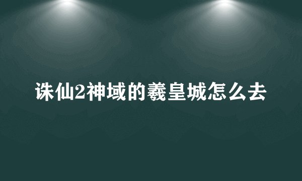诛仙2神域的羲皇城怎么去