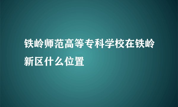铁岭师范高等专科学校在铁岭新区什么位置