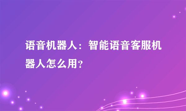 语音机器人:智能语音客服机器人怎么用?