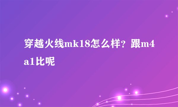 穿越火线mk18怎么样？跟m4a1比呢
