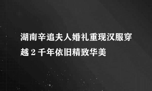 湖南辛追夫人婚礼重现汉服穿越２千年依旧精致华美