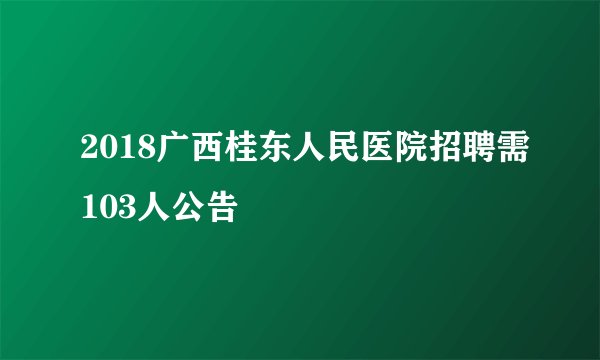 2018广西桂东人民医院招聘需103人公告