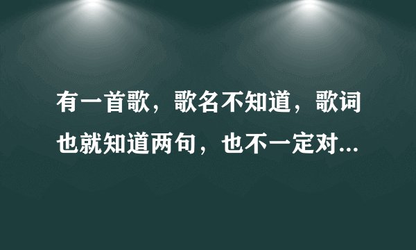 有一首歌,歌名不知道,歌词也就知道两句,也不一定对,只会哼。歌词...