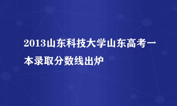 2013山东科技大学山东高考一本录取分数线出炉