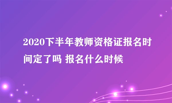 2020下半年教师资格证报名时间定了吗 报名什么时候