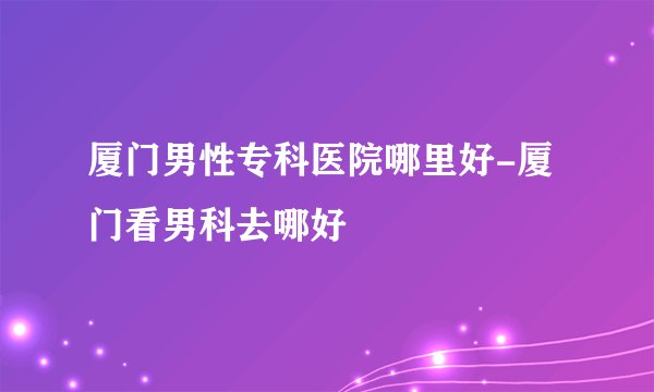 厦门男性专科医院哪里好-厦门看男科去哪好
