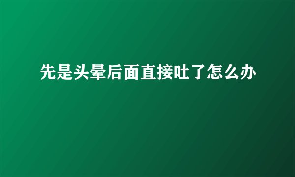先是头晕后面直接吐了怎么办