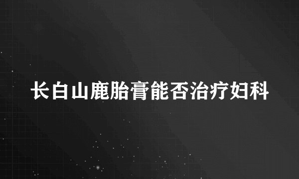 长白山鹿胎膏能否治疗妇科