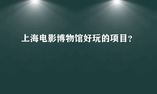 上海电影博物馆好玩的项目？