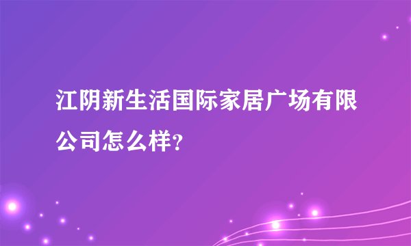 江阴新生活国际家居广场有限公司怎么样？