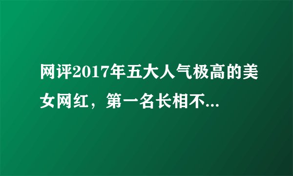 网评2017年五大人气极高的美女网红,第一名长相不输明星!