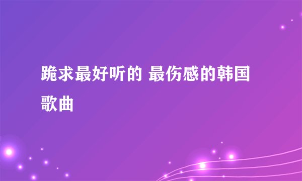 跪求最好听的 最伤感的韩国歌曲
