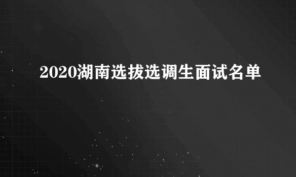 2020湖南选拔选调生面试名单