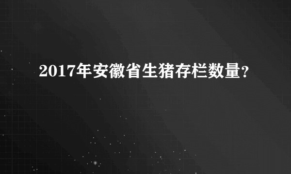 2017年安徽省生猪存栏数量？