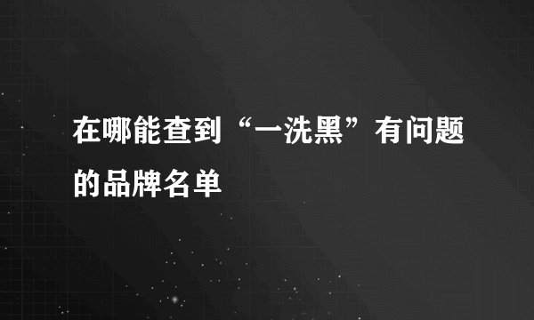 在哪能查到“一洗黑”有问题的品牌名单