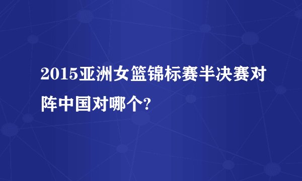 2015亚洲女篮锦标赛半决赛对阵中国对哪个?