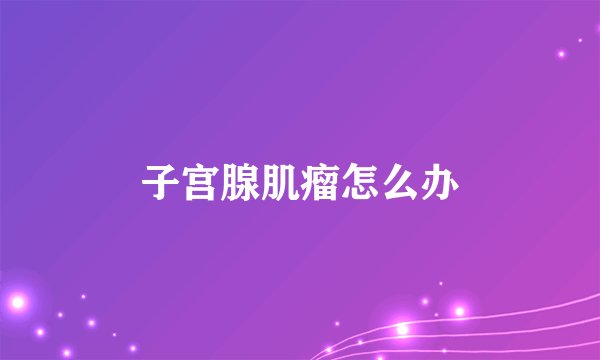 子宫腺肌瘤怎么办