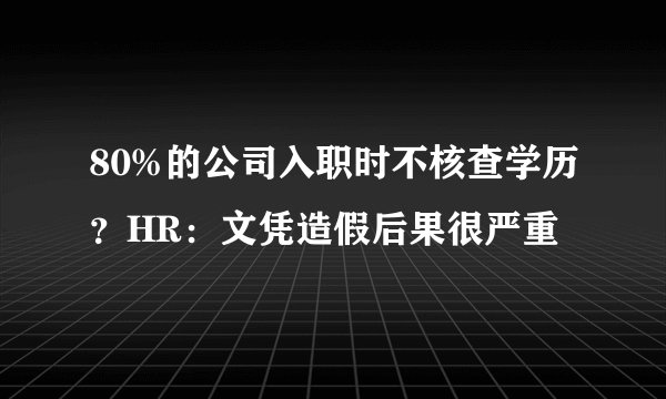 80%的公司入职时不核查学历?HR:文凭造假后果很严重