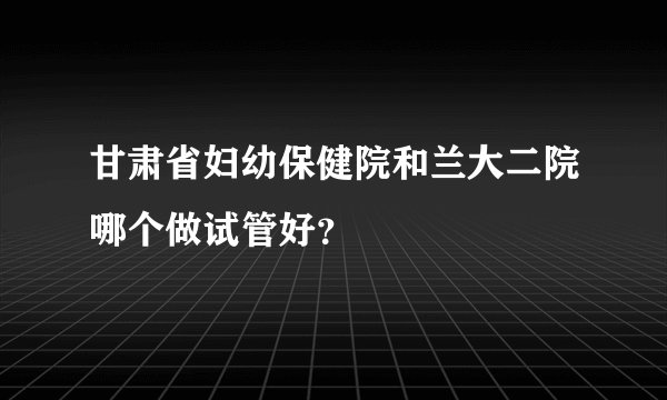 甘肃省妇幼保健院和兰大二院哪个做试管好？