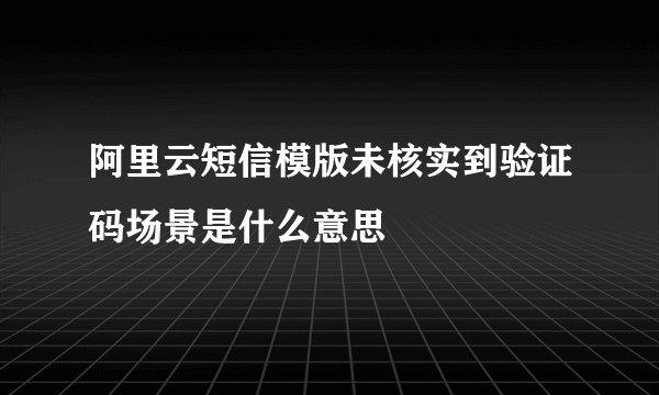 阿里云短信模版未核实到验证码场景是什么意思