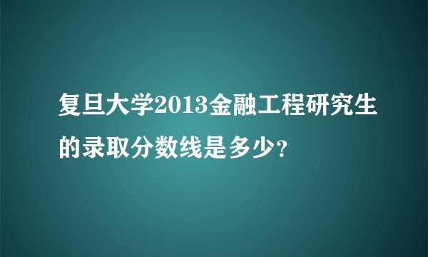 复旦大学2013金融工程研究生的录取分数线是多少?