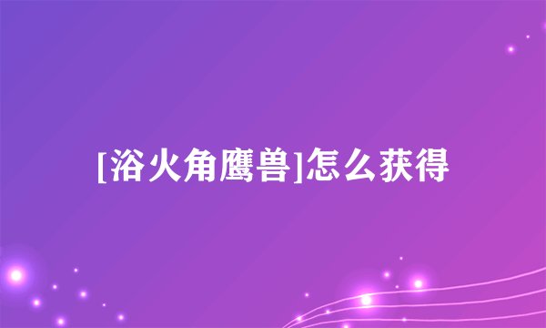 [浴火角鹰兽]怎么获得