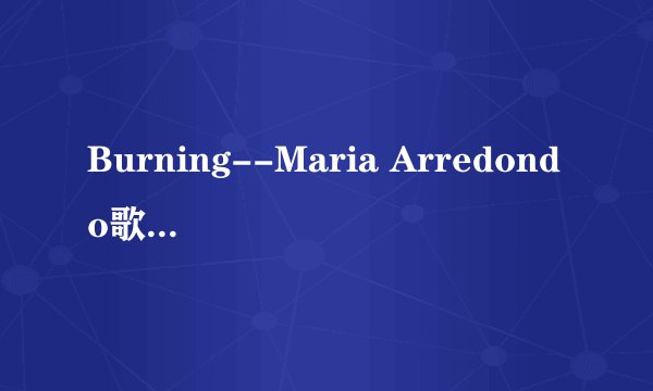 Burning--Maria Arredondo歌词的链接地址帮忙找下，谢谢了！！！