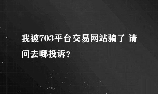 我被703平台交易网站骗了 请问去哪投诉？