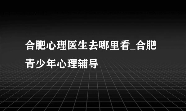 合肥心理医生去哪里看_合肥青少年心理辅导
