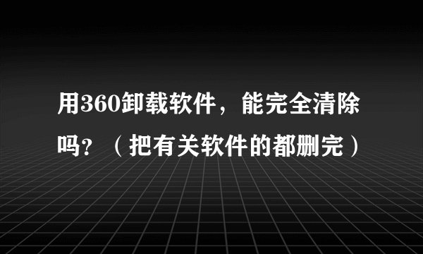 用360卸载软件,能完全清除吗?(把有关软件的都删完)