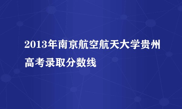2013年南京航空航天大学贵州高考录取分数线
