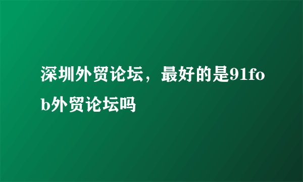 深圳外贸论坛，最好的是91fob外贸论坛吗
