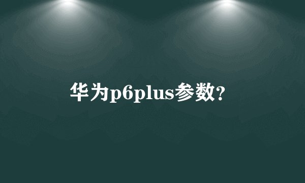 华为p6plus参数？