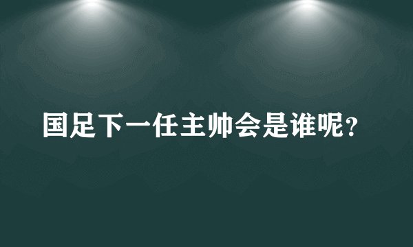 国足下一任主帅会是谁呢？
