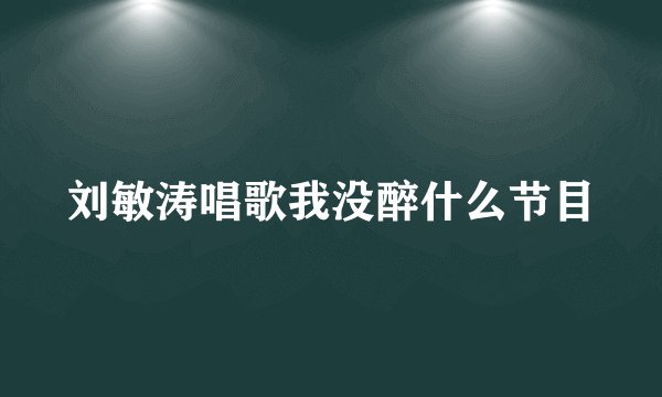 刘敏涛唱歌我没醉什么节目