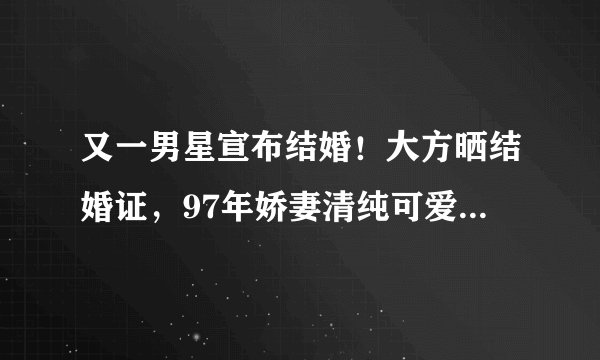 又一男星宣布结婚！大方晒结婚证，97年娇妻清纯可爱颜值不输明星