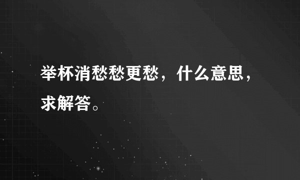举杯消愁愁更愁，什么意思，求解答。