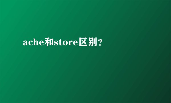 ache和store区别？