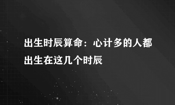 出生时辰算命：心计多的人都出生在这几个时辰