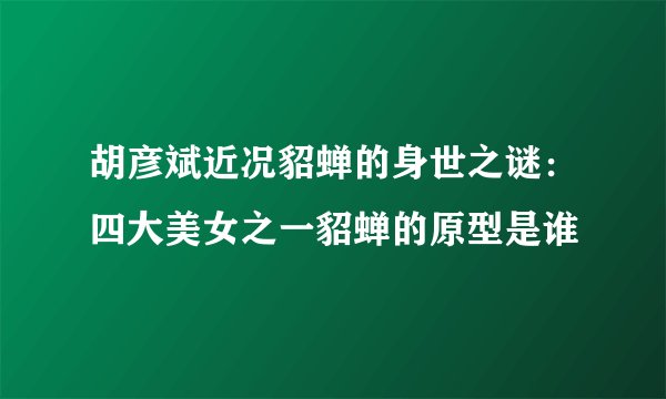 胡彦斌近况貂蝉的身世之谜:四大美女之一貂蝉的原型是谁
