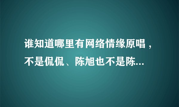 谁知道哪里有网络情缘原唱 ,不是侃侃、陈旭也不是陈星,是一个女孩弹着吉他唱的。