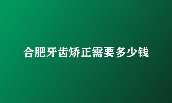 合肥牙齿矫正需要多少钱