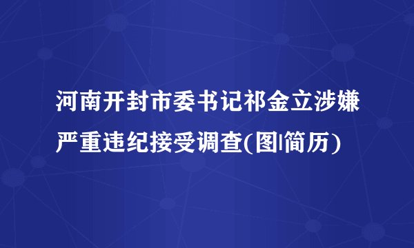 河南开封市委书记祁金立涉嫌严重违纪接受调查(图|简历)