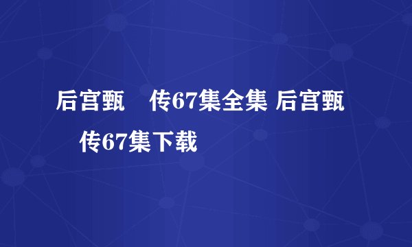 后宫甄嬛传67集全集 后宫甄嬛传67集下载