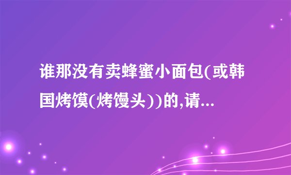谁那没有卖蜂蜜小面包(或韩国烤馍(烤馒头))的,请报地方,我去做!如果有,叫什么,生意好吗,开多久