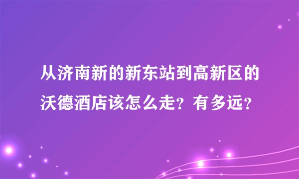 从济南新的新东站到高新区的沃德酒店该怎么走？有多远？