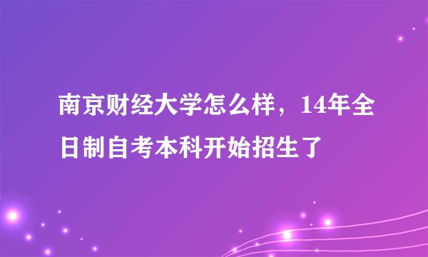 南京财经大学怎么样，14年全日制自考本科开始招生了